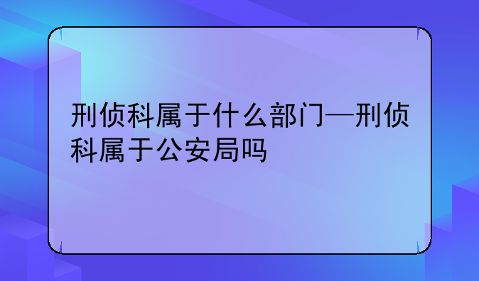 刑侦科属于什么部门—刑侦科属于公安局吗