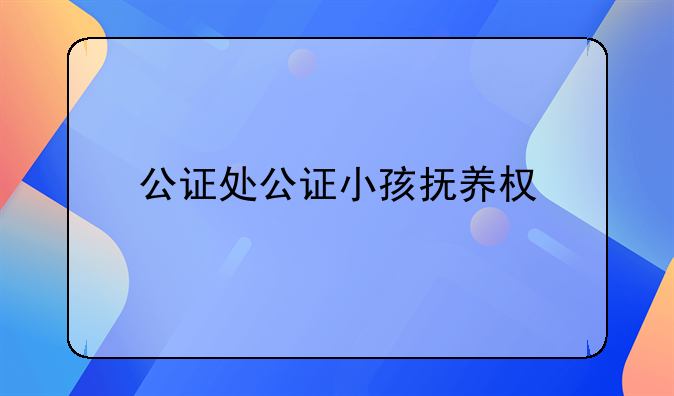 公证处公证小孩抚养权